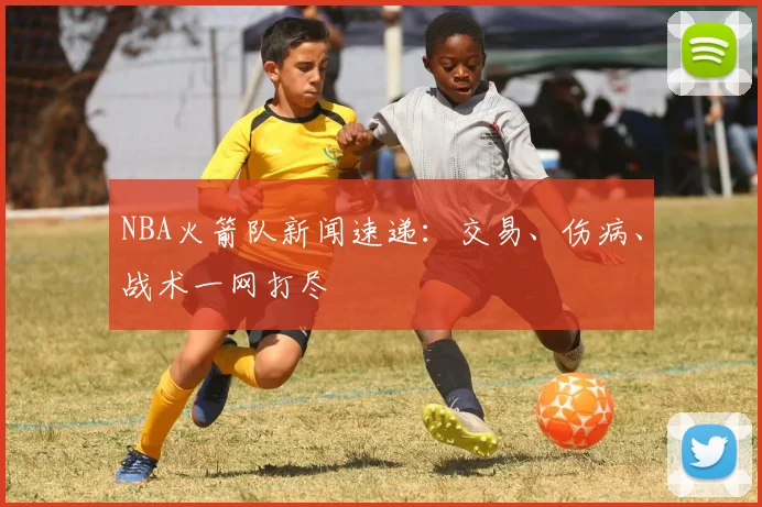 NBA火箭队新闻速递：交易、伤病、战术一网打尽