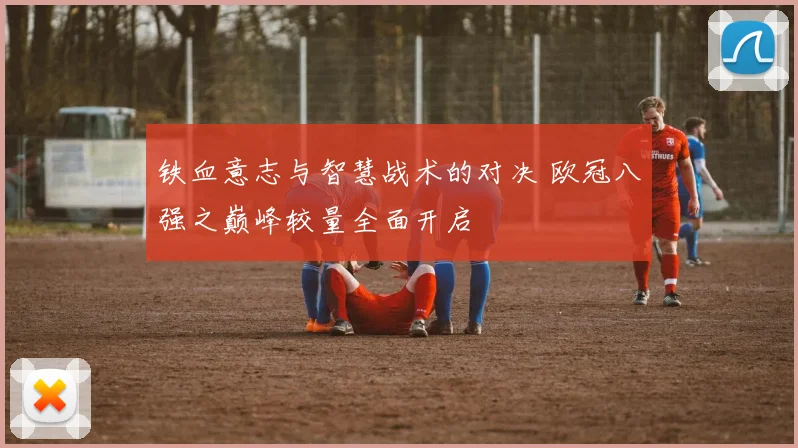 铁血意志与智慧战术的对决 欧冠八强之巅峰较量全面开启