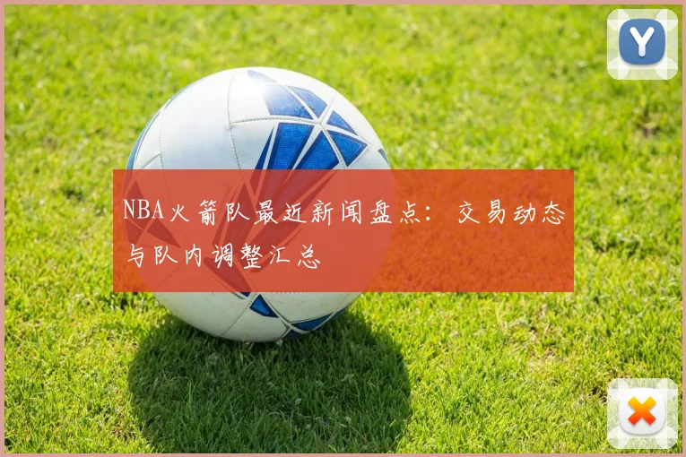 NBA火箭队最近新闻盘点：交易动态与队内调整汇总