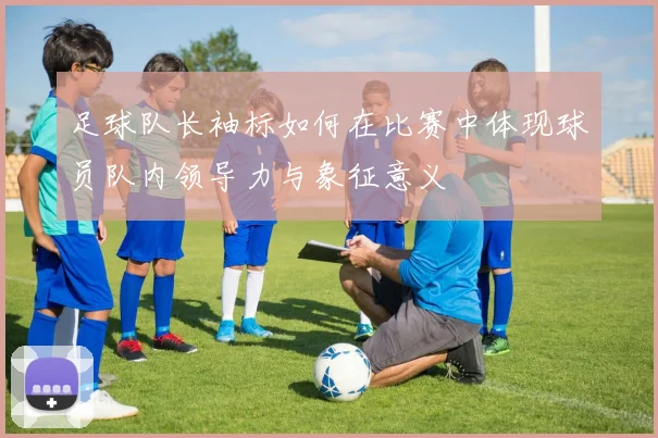足球队长袖标如何在比赛中体现球员队内领导力与象征意义