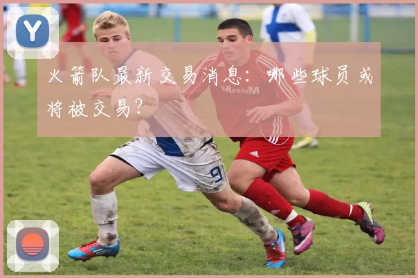 火箭队最新交易消息：哪些球员或将被交易？